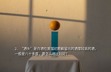 2、“酒頭”是白酒在蒸餾初期截留出的酒度較高的酒，一般是八十多度，要怎么喝比較好？