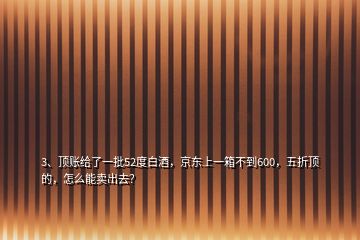 3、頂賬給了一批52度白酒，京東上一箱不到600，五折頂的，怎么能賣出去？