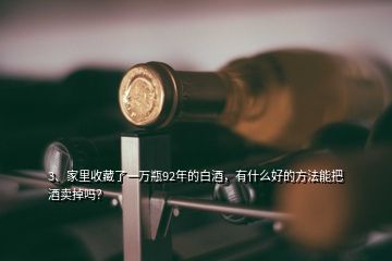 3、家里收藏了一萬瓶92年的白酒，有什么好的方法能把酒賣掉嗎？