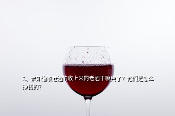 3、誰知道收老酒的收上來的老酒干嘛用了？他們是怎么掙錢的？