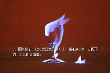 5、頂賬給了一批52度白酒，京東上一箱不到600，五折頂?shù)?，怎么能賣出去？