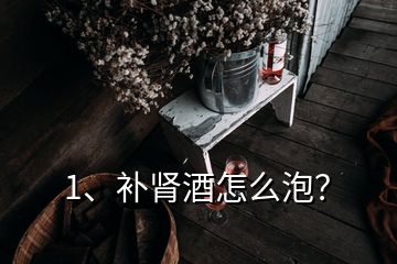 1、補(bǔ)腎酒怎么泡？