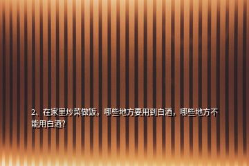 2、在家里炒菜做飯，哪些地方要用到白酒，哪些地方不能用白酒？