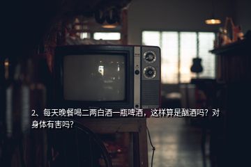 2、每天晚餐喝二兩白酒一瓶啤酒，這樣算是酗酒嗎？對(duì)身體有害嗎？