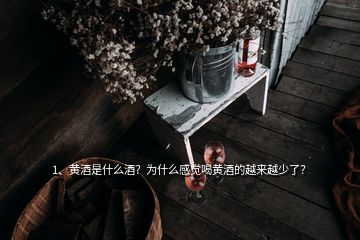 1、黃酒是什么酒？為什么感覺喝黃酒的越來越少了？