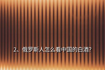 2、俄羅斯人怎么看中國(guó)的白酒？