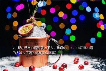 2、現(xiàn)在感覺白酒銷量上不去，難道80、90、00后喝白酒的人減少了嗎？這是怎么回事？