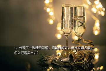 1、代理了一款精釀啤酒，酒是真的好，但是沒知名度，怎么把酒賣出去？