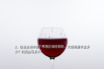 2、在省會(huì)城市做個(gè)啤酒區(qū)域經(jīng)銷商，大概需要本金多少？利潤會(huì)有多少？