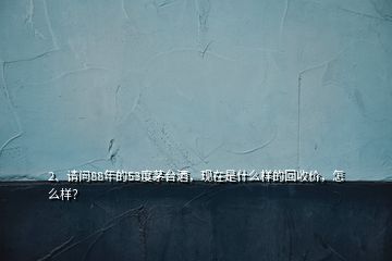 2、請問88年的53度茅臺酒，現(xiàn)在是什么樣的回收價，怎么樣？