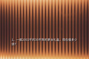 1、一瓶2002年的30年陳的茅臺禮盒，現(xiàn)在值多少錢？