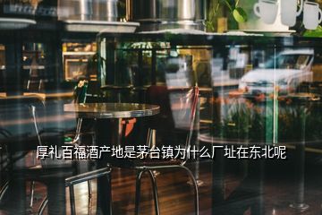 厚禮百福酒產(chǎn)地是茅臺鎮(zhèn)為什么廠址在東北呢