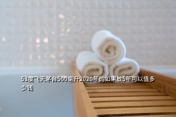 53度飛天茅臺(tái)500毫升2020年的如果放5年可以值多少錢