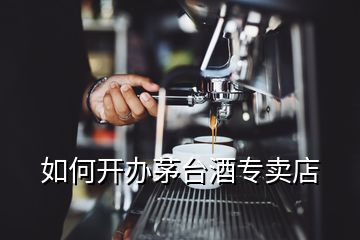 如何開辦茅臺酒專賣店