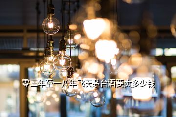 零三年至一八年飛天茅臺(tái)酒要賣多少錢(qián)