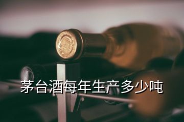 茅臺酒每年生產(chǎn)多少噸