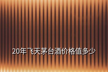 20年飛天茅臺酒價(jià)格值多少