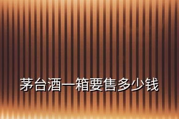 茅臺(tái)酒一箱要售多少錢