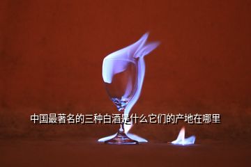 中國(guó)最著名的三種白酒是什么它們的產(chǎn)地在哪里