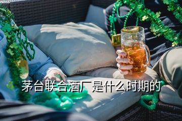 茅臺聯(lián)合酒廠是什么時期的