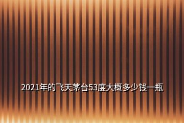 2021年的飛天茅臺53度大概多少錢一瓶