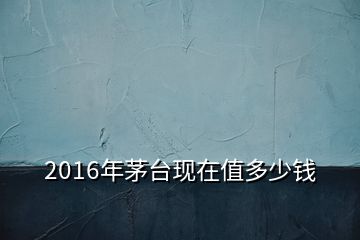 2016年茅臺(tái)現(xiàn)在值多少錢