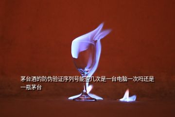 茅臺(tái)酒的防偽驗(yàn)證序列號(hào)能查幾次是一臺(tái)電腦一次嗎還是一瓶茅臺(tái)