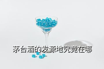 茅臺酒的發(fā)源地究竟在哪