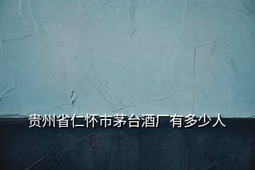 貴州省仁懷市茅臺酒廠有多少人