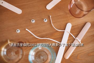 茅臺五星級的2002年的現(xiàn)在大概多少了求個懂酒的來