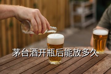 茅臺酒開瓶后能放多久