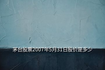 茅臺股票2007年5月31日股價是多少