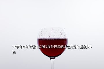 07茅臺百年榮耀仙家酒52度外包裝是綠色刻龍的圖案多少錢