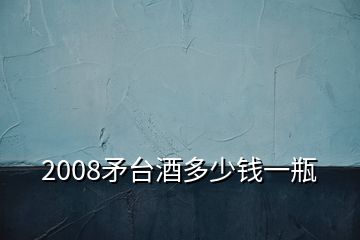 2008矛臺(tái)酒多少錢一瓶