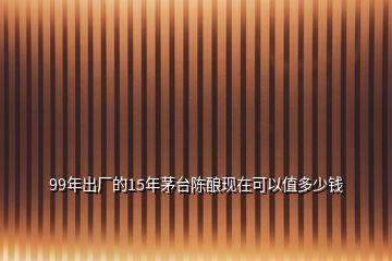 99年出廠的15年茅臺陳釀現(xiàn)在可以值多少錢