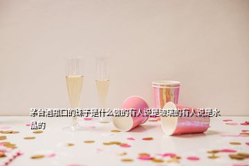 茅臺(tái)酒瓶口的珠子是什么做的有人說(shuō)是玻璃的有人說(shuō)是水晶的