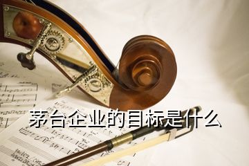 茅臺企業(yè)的目標(biāo)是什么