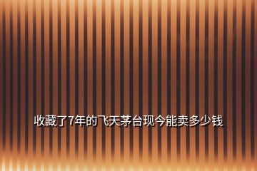 收藏了7年的飛天茅臺(tái)現(xiàn)今能賣多少錢