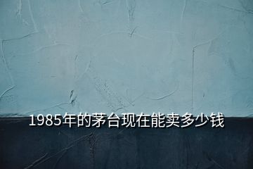 1985年的茅臺(tái)現(xiàn)在能賣多少錢