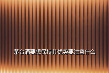 茅臺(tái)酒要想保持其優(yōu)勢要注意什么