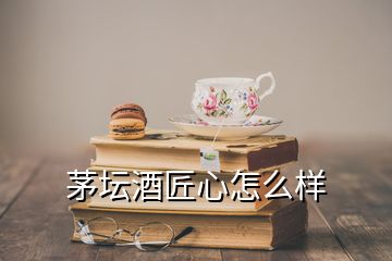 茅壇酒匠心怎么樣