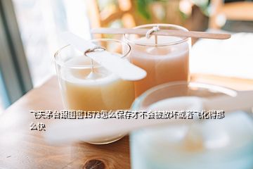 飛天茅臺(tái)跟國(guó)窖1573怎么保存才不會(huì)被放壞或者飛化得那么快