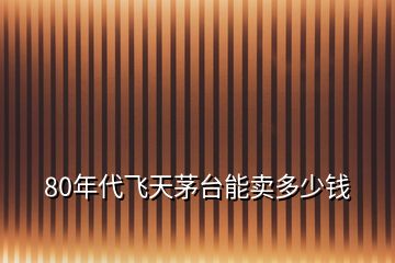 80年代飛天茅臺能賣多少錢