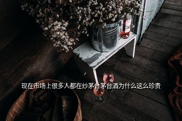 現(xiàn)在市場(chǎng)上很多人都在炒茅臺(tái)茅臺(tái)酒為什么這么珍貴