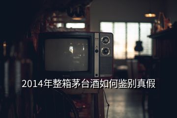 2014年整箱茅臺(tái)酒如何鑒別真假