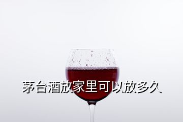 茅臺酒放家里可以放多久