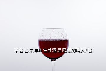 茅 臺(tái) 乙 未 羊年 生肖 酒 是 限 量的嗎多少錢