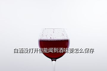 白酒沒(méi)打開(kāi)但能聞到酒味要怎么保存