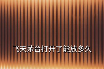 飛天茅臺打開了能放多久