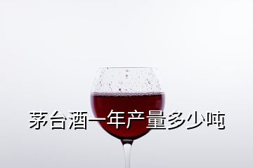 茅臺(tái)酒一年產(chǎn)量多少噸